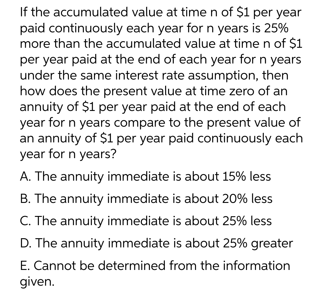 If the accumulated
value at time n of $1 per year
paid continuously each year for n years is 25%
more than the accumulated value at time n of $1
per year paid at the end of each year for n years
under the same interest rate assumption, then
how does the present value at time zero of an
annuity of $1 per year paid at the end of each
year for n years compare to the present value of
an annuity of $1 per year paid continuously each
year for n years?
A. The annuity immediate is about 15% less
B. The annuity immediate is about 20% less
C. The annuity immediate is about 25% less
D. The annuity immediate is about 25% greater
E. Cannot be determined from the information
given.