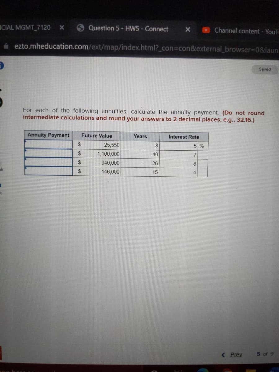 ICIAL MGMT 7120
3Question 5- HW5 - Connect
Channel content - YouT
A ezto.mheducation.com/ext/map/index.html?_con3con&external_browser%3D0&laun
Saved
For each of the following annuities, calculate the annuity payment. (Do not round
intermediate calculations and round your answers to 2 decimal places, e.g., 32.16.)
Annuity Payment
Future Value
Years
Interest Rate
2$
25,550
5 %
$
1,100,000
40
7
24
940,000
26
8
ok
$
146,000
15
4
< Prev
5 of 9
