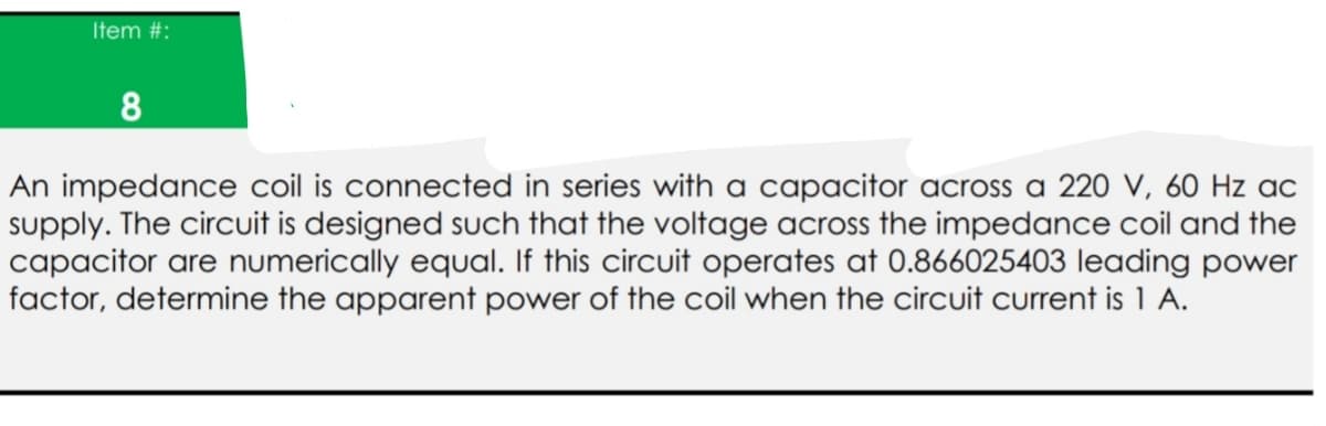 Item #:
An impedance coil is connected in series with a capacitor across a 220 V, 60 Hz ac
supply. The circuit is designed such that the voltage across the impedance coil and the
capacitor are numerically equal. If this circuit operates at 0.866025403 leading power
factor, determine the apparent power of the coil when the circuit current is 1 A.
