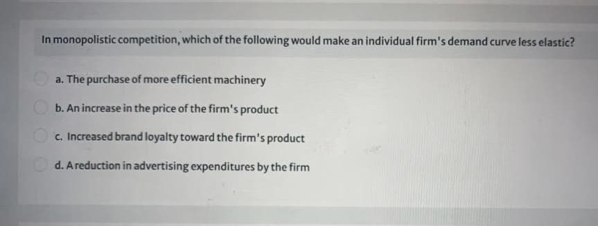 In monopolistic competition, which of the following would make an individual firm's demand curve less elastic?
a. The purchase of more efficient machinery
O b. An increase in the price of the firm's product
c. Increased brand loyalty toward the firm's product
d. A reduction in advertising expenditures by the firm
