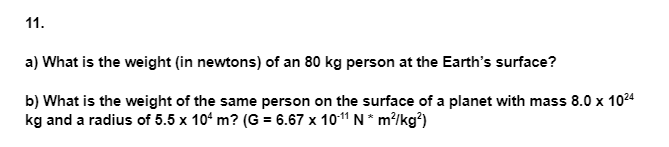 11.
a) What is the weight (in newtons) of an 80 kg person at the Earth's surface?
b) What is the weight of the same person on the surface of a planet with mass 8.0 x 1024
kg and a radius of 5.5 x 10' m? (G = 6.67 x 101 N* m?/kg?)
