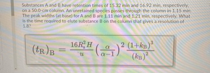 Substances A and B have retention times of 15.32 min and 16.92 min, respectively,
on a 50.0-cm column. An unretained species passes through the column in 1.15 min.
The peak widths (at base) for A and B are 1.11 min and 1.21 min, respectively. What
is the time required to elute substance B on the column that gives a.resolution of
1.8?
16R, H ()
(tr)B
2 (1+kB)
(kB)²
%3D
