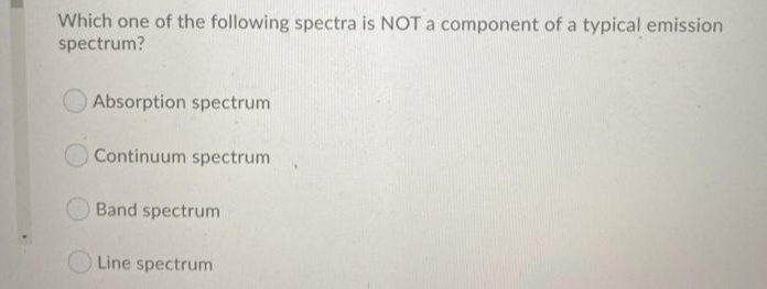Which one of the following spectra is NOT a component of a typical emission
spectrum?
Absorption spectrum
Continuum spectrum
Band spectrum
Line spectrum

