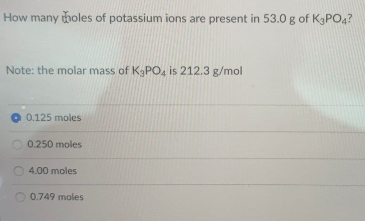 How many tholes of potassium ions are present in 53.0 g of K3PO4?
Note: the molar mass of K3PO4 is 212.3 g/mol
Q0.125 moles
0.250 moles
4.00 moles
0.749 moles
