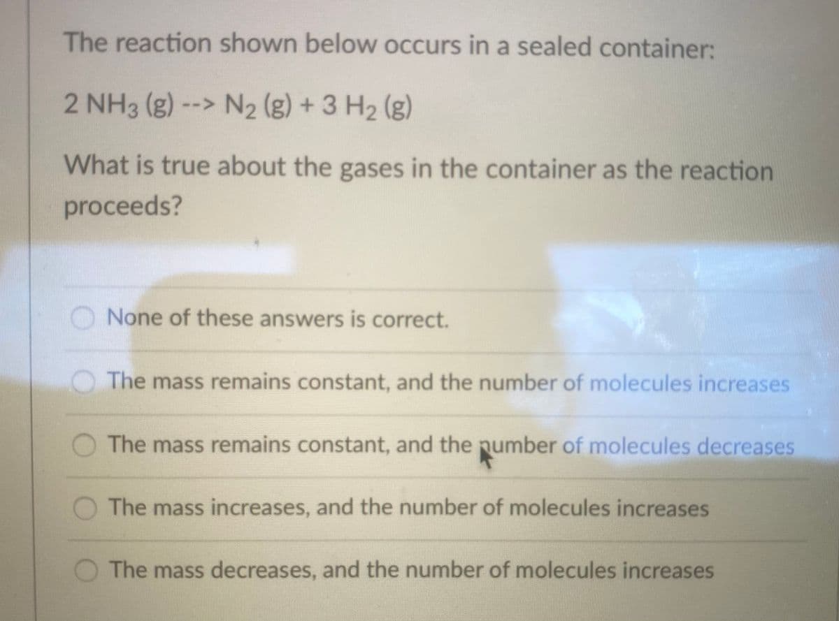 The reaction shown below occurs in a sealed container:
2 NH3 (g) --> N2 (g) + 3 H2 (g)
What is true about the gases in the container as the reaction
proceeds?
None of these answers is correct.
OThe mass remains constant, and the number of molecules increases
The mass remains constant, and the pumber of molecules decreases
O The mass increases, and the number of molecules increases
The mass decreases, and the number of molecules increases
