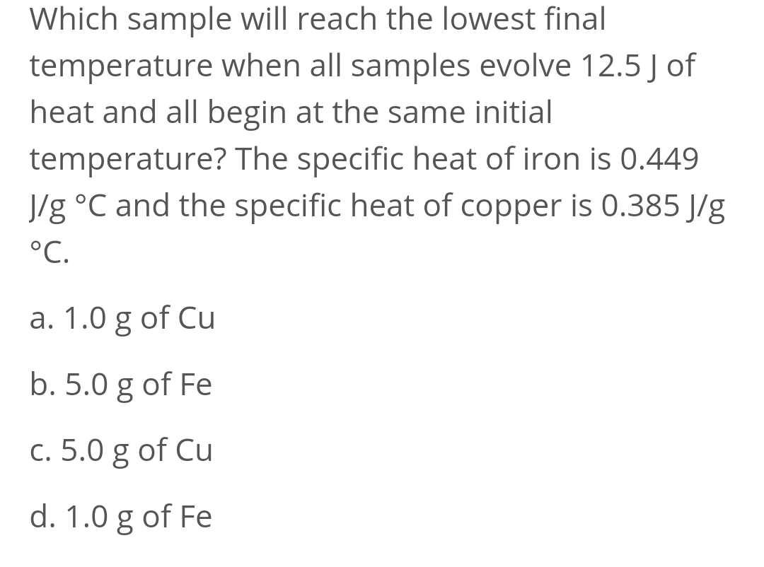 Which sample will reach the lowest final
temperature when all samples evolve 12.5 J of
heat and all begin at the same initial
temperature? The specific heat of iron is 0.449
J/g °C and the specific heat of copper is 0.385 J/g
°C.
a. 1.0 g of Cu
b. 5.0 g of Fe
c. 5.0 g of Cu
d. 1.0 g of Fe
