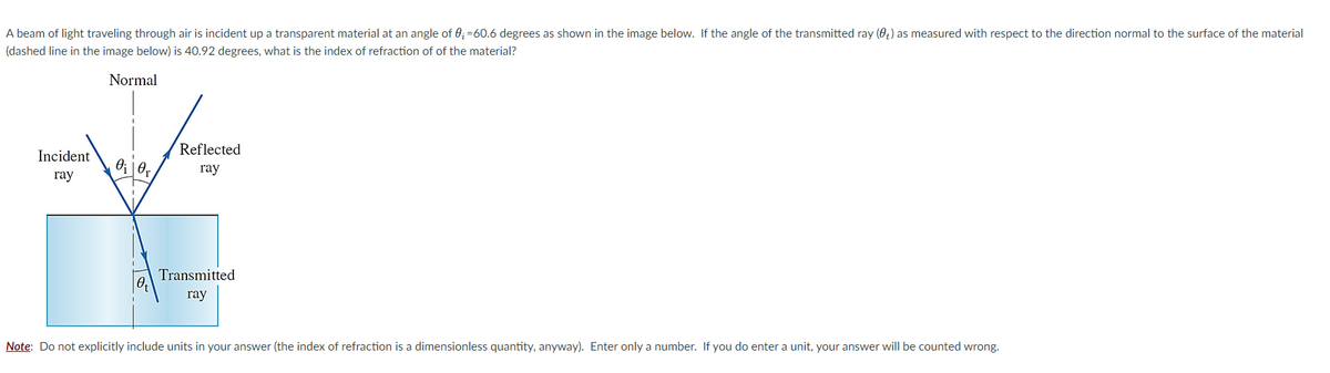 A beam of light traveling through air is incident up a transparent material at an angle of 0₂-60.6 degrees as shown in the image below. If the angle of the transmitted ray (0) as measured with respect to the direction normal to the surface of the material
(dashed line in the image below) is 40.92 degrees, what is the index of refraction of of the material?
Normal
Incident
ray
0₁0,
Reflected
ray
Transmitted
ray
Note: Do not explicitly include units in your answer (the index of refraction is a dimensionless quantity, anyway). Enter only a number. If you do enter a unit, your answer will be counted wrong.