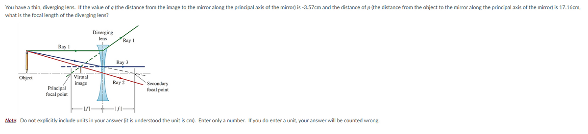 You have a thin, diverging lens. If the value of q (the distance from the image to the mirror along the principal axis of the mirror) is -3.57cm and the distance of p (the distance from the object to the mirror along the principal axis of the mirror) is 17.16cm,
what is the focal length of the diverging lens?
Object
Ray 1
Principal
focal point
Virtual
image
Diverging
lens.
Ray 1
Ray 3
Ray 2
Secondary
focal point
Note: Do not explicitly include units in your answer (it is understood the unit is cm). Enter only a number. If you do enter a unit, your answer will be counted wrong.