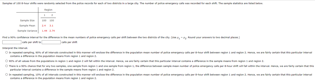 Samples of 100 8-hour shifts were randomly selected from the police records for each of two districts in a large city. The number of police emergency calls was recorded for each shift. The sample statistics are listed below.
Region
1
2
Sample Size
Sample Mean
2.4 3.1
Sample Variance 1.44 2.74
100 100
Find a 90% confidence interval for the difference in the mean numbers of police emergency calls per shift between the two districts of the city. (Use μ₁-2. Round your answers to two decimal places.)
calls per shift to
calls per shift
Interpret the interval.
O In repeated sampling, 90% of all intervals constructed in this manner will enclose the difference in the population mean number of police emergency calls per 8-hour shift between region 1 and region 2. Hence, we are fairly certain that this particular interval
contains a difference in the population means from region 1 and region 2.
O 90% of all values from the populations in region 1 and region 2 will fall within the interval. Hence, we are fairly certain that this particular interval contains a difference in the sample means from region 1 and region 2.
O There is a 90% chance that for any two samples, one sample from region 1 and one sample from region 1, the difference between sample mean number of police emergency calls per 8-hour shift will fall within the interval. Hence, we are fairly certain that this
particular interval contains a difference in the sample means from region 1 and region 2.
O In repeated sampling, 10% of all intervals constructed in this manner will enclose the difference in the population mean number of police emergency calls per 8-hour shift between region 1 and region 2. Hence, we are fairly certain that this particular interval
contains a difference in the population means from region 1 and region 2.