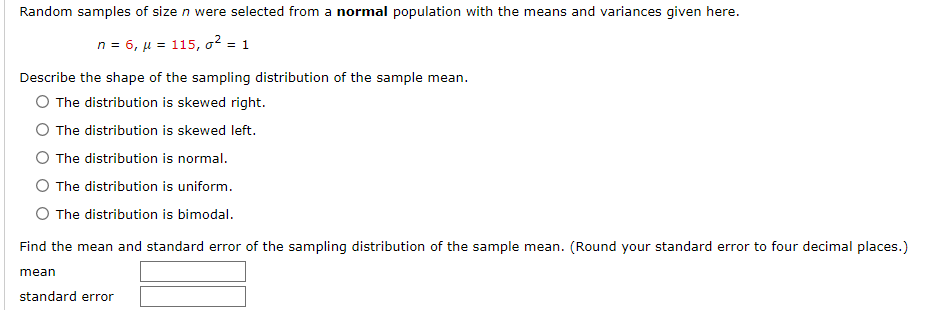Random samples of size n were selected from a normal population with the means and variances given here.
n = 6, μ = 115, o² = 1
Describe the shape of the sampling distribution of the sample mean.
O The distribution is skewed right.
O The distribution is skewed left.
O The distribution is normal.
The distribution is uniform.
O The distribution is bimodal.
Find the mean and standard error of the sampling distribution of the sample mean. (Round your standard error to four decimal places.)
mean
standard error