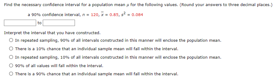 Find the necessary confidence interval for a population mean μ for the following values. (Round your answers to three decimal places.)
a 90% confidence interval, n = 120, x = 0.85, s² = 0.084
to
Interpret the interval that you have constructed.
O In repeated sampling, 90% of all intervals constructed in this manner will enclose the population mean.
There is a 10% chance that an individual sample mean will fall within the interval.
O In repeated sampling, 10% of all intervals constructed in this manner will enclose the population mean.
90% of all values will fall within the interval.
O There is a 90% chance that an individual sample mean will fall within the interval.