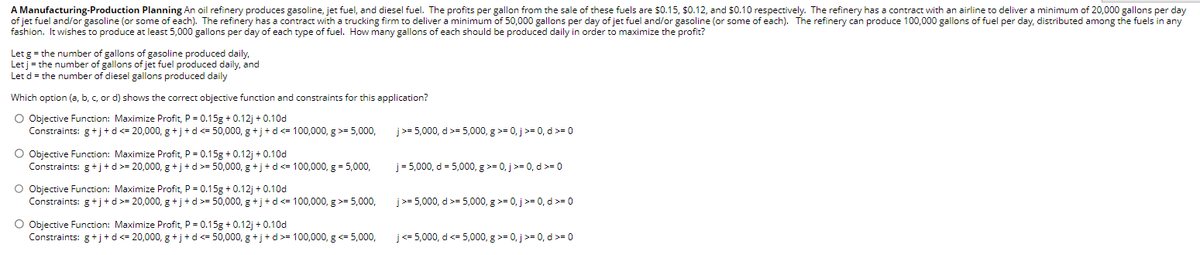 A Manufacturing-Production Planning An oil refinery produces gasoline, jet fuel, and diesel fuel. The profits per gallon from the sale of these fuels are $0.15, $0.12, and $0.10 respectively. The refinery has a contract with an airline to deliver a minimum of 20,000 gallons per day
of jet fuel and/or gasoline (or some of each). The refinery has a contract with a trucking firm to deliver a minimum of 50,000 gallons per day of jet fuel and/or gasoline (or some of each). The refinery can produce 100,000 gallons of fuel per day, distributed among the fuels in any
fashion. It wishes to produce at least 5,000 gallons per day of each type of fuel. How many gallons of each should be produced daily in order to maximize the profit?
Let g = the number of gallons of gasoline produced daily,
Let j = the number of gallons of jet fuel produced daily, and
Let d = the number of diesel gallons produced daily
Which option (a, b, c, or d) shows the correct objective function and constraints for this application?
O Objective Function: Maximize Profit, P = 0.15g +0.12j + 0.10d
Constraints: g+j+d <= 20,000, g+j+d<= 50,000, g+j+d<= 100,000, g >= 5,000,
O Objective Function: Maximize Profit, P = 0.15g +0.12j + 0.10d
Constraints: g+j+d >= 20,000, g+j+d>= 50,000, g+j+d<= 100,000, g = 5,000,
O Objective Function: Maximize Profit, P = 0.15g +0.12j + 0.10d
Constraints: g+j+d >= 20,000, g+j+d >= 50,000, g+j+d <= 100,000, g >= 5,000,
O Objective Function: Maximize Profit, P = 0.15g +0.12j+0.10d
Constraints: g+j+d<= 20,000, g+j+d<= 50,000, g+j+d>= 100,000, g <= 5,000,
j>= 5,000, d >= 5,000, g >= 0, j >= 0, d >= 0
j=5,000, d = 5,000, g >= 0, j >= 0, d >= 0
j>= 5,000, d >= 5,000, g >= 0, j >= 0, d >= 0
j<= 5,000, d <= 5,000, g >= 0, j >= 0, d >= 0