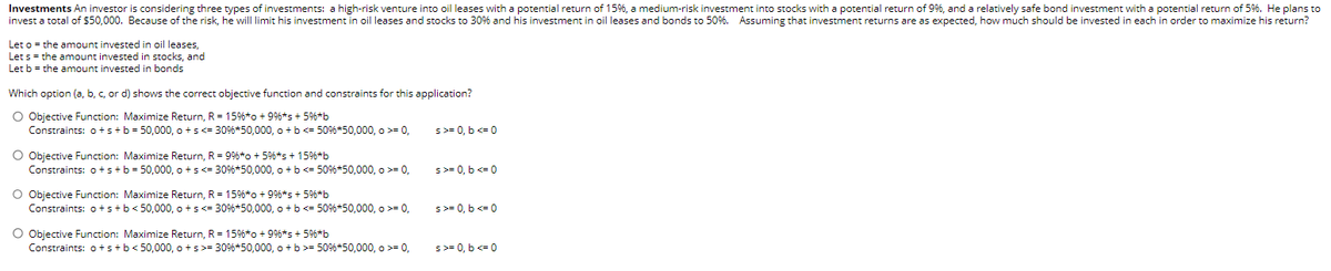 Investments An investor is considering three types of investments: a high-risk venture into oil leases with a potential return of 15%, a medium-risk investment into stocks with a potential return of 9%, and a relatively safe bond investment with a potential return of 5%. He plans to
invest a total of $50,000. Because of the risk, he will limit his investment in oil leases and stocks to 30% and his investment in oil leases and bonds to 50%. Assuming that investment returns are as expected, how much should be invested in each in order to maximize his return?
Let o = the amount invested in oil leases,
Let s = the amount invested in stocks, and
Let b = the amount invested in bonds
Which option (a, b, c, or d) shows the correct objective function and constraints for this application?
O Objective Function: Maximize Return, R = 15% *o +9%*s + 5%*b
Constraints: o + s + b = 50,000, o+s<= 30% *50,000, o + b <= 50%6*50,000, >= 0,
O Objective Function: Maximize Return, R = 99% *o + 5%*s + 15%*b
Constraints: o+s+ b = 50,000, o+s<= 30% *50,000, o + b <= 50%6*50,000, o >= 0,
O Objective Function: Maximize Return, R = 15%*o +9 %*s + 5%*b
Constraints: o + s + b < 50,000, o+s<= 30% *50,000, o + b <= 50%6*50,000, >= 0,
O Objective Function: Maximize Return, R = 15% *o + 9%*s + 5%*b
Constraints: o+s+b<50,000, o+s>= 30% *50,000, o + b >= 50% *50,000, o >= 0,
s>= 0, b <= 0
s>= 0, b <= 0
s>= 0, b <= 0
s>= 0, b <= 0