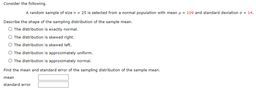 Consider the following.
A random sample of size n = 25 is selected from a normal population with mean μ = 109 and standard deviation σ = 14.
Describe the shape of the sampling distribution of the sample mean.
O The distribution is exactly normal.
O The distribution is skewed right.
O The distribution is skewed left.
The distribution is approximately uniform.
O The distribution is approximately normal.
Find the mean and standard error of the sampling distribution of the sample mean.
mean
standard error