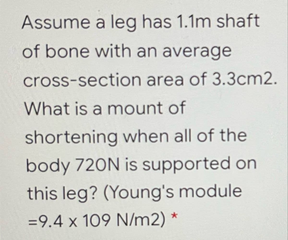 Assume a leg has 1.1m shaft
of bone with an average
cross-section area of 3.3cm2.
What is a mount of
shortening when all of the
body 720N is supported on
this leg? (Young's module
=9.4 x 109 N/m2) *
