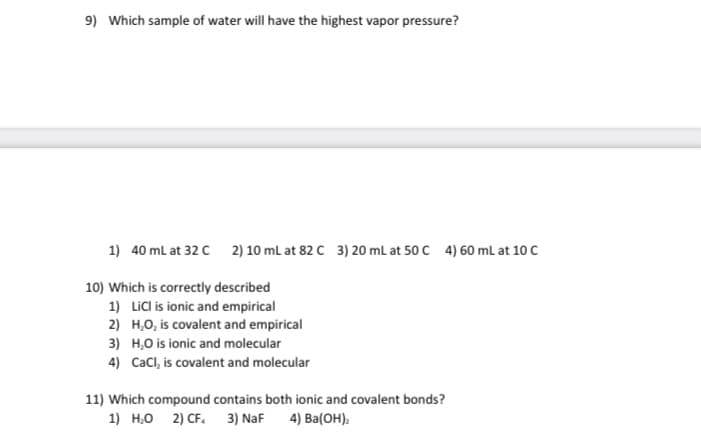 9) Which sample of water will have the highest vapor pressure?
1) 40 ml at 32 C
2) 10 ml at 82 C 3) 20 mL at 50 C 4) 60 ml at 10 C
10) Which is correctly described
1) Licl is ionic and empirical
2) H,O, is covalent and empirical
3) H,0 is ionic and molecular
4) Cacl, is covalent and molecular
11) Which compound contains both ionic and covalent bonds?
1) H,0 2) CF. 3) NaF 4) Ba(OH).

