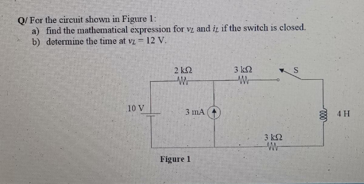 Q/ For the circuit shown in Figure 1:
a) find the mathematical expression for vz and i if the switch is closed.
b) determine the time at vi = 12 V.
2 k2
3 k2
S
10 V
3 mA
4 H
3 ΚΩ
Wr
Figure 1
