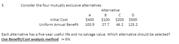 3.
Consider the four mutually exclusive alternatives
Alternative
B
D
Initial Cost
$400
$100 $200 $500
Uniform Annual Benefit 100.9
27.7 46.2 125.2
Each alternative has a five-year useful life and no salvage value. Which alternative should be selected?
Use Benefit/Cost analysis method i= 6%
