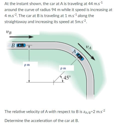 At the instant shown, the car at A is traveling at 44 m.s-1
around the curve of radius 94 m while it speed is increasing at
4 m.s?. The car at B is traveling at 1 m.s1 along the
straightaway and increasing its speed at 5m.s2.
VB
BOD
VA
pm
m
45°
The relative velocity of A with respect to B is aa/B=2 m.s2
Determine the acceleration of the car at B.
