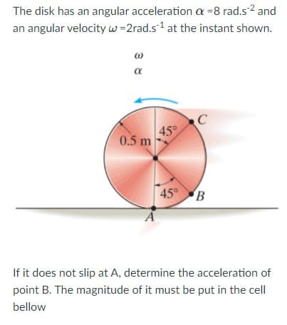 The disk has an angular acceleration a =8 rad.s2 and
an angular velocity w =2rad.s1 at the instant shown.
a
45°
0.5 m
45° B
If it does not slip at A, determine the acceleration of
point B. The magnitude of it must be put in the cell
bellow
