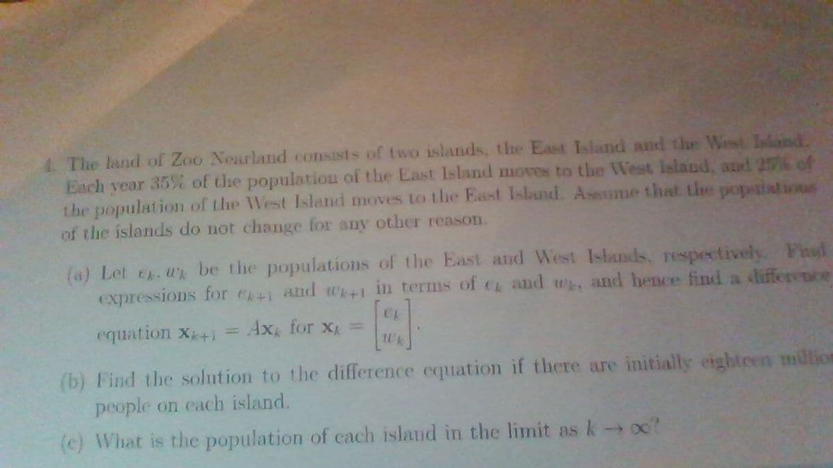 4. The land of Zoo Nearland consists of t wo islands, the East Island and the West sland.
Each year 35% of the populatiou of the East Island moves to the West Island, and 2% of
the populationm of the West Island moves to the East Island. Assume that the popaiations
of the islands do not change for any other reason.
(a) Let e. u be the populations of the East and West Islands, respectively. Feal
expressions for e+i and wh+1 in terms of c and w, and hence find a differvoce
equation X+1
Ax for x =
(b) Find the solution to the difference equation if there are initially eighteen million
people on each island.
(c) What is the population of cach island in the limit as k oc?
