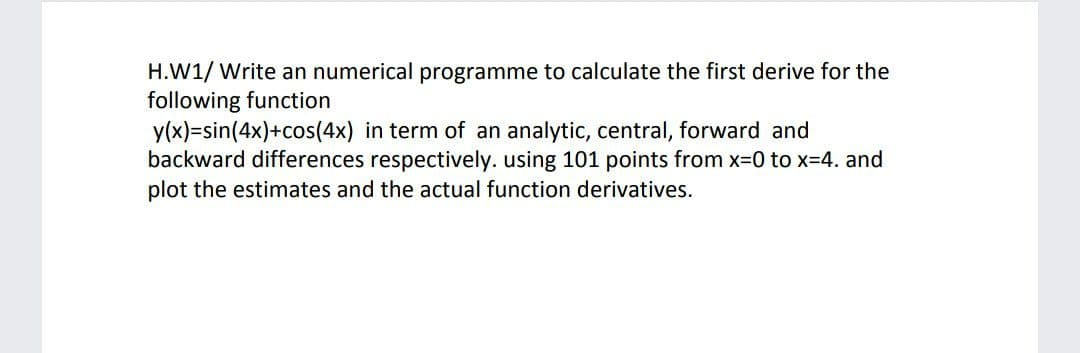 H.W1/ Write an numerical programme to calculate the first derive for the
following function
y(x)=sin(4x)+cos(4x) in term of an analytic, central, forward and
backward differences respectively. using 101 points from x-0 to x=4. and
plot the estimates and the actual function derivatives.
