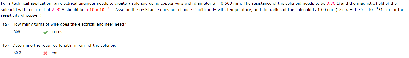 For a technical application, an electrical engineer needs to create a solenoid using copper wire with diameter d = 0.500 mm. The resistance of the solenoid needs to be 3.30 N and the magnetic field of the
solenoid with a current of 2.90 A should be 5.10 x 10-2 T. Assume the resistance does not change significantly with temperature, and the radius of the solenoid is 1.00 cm. (Use p = 1.70 x 10–8 Q:m for the
resistivity of copper.)
(a) How many turns of wire does the electrical engineer need?
606
turns
(b) Determine the required length (in cm) of the solenoid.
30.3
cm
