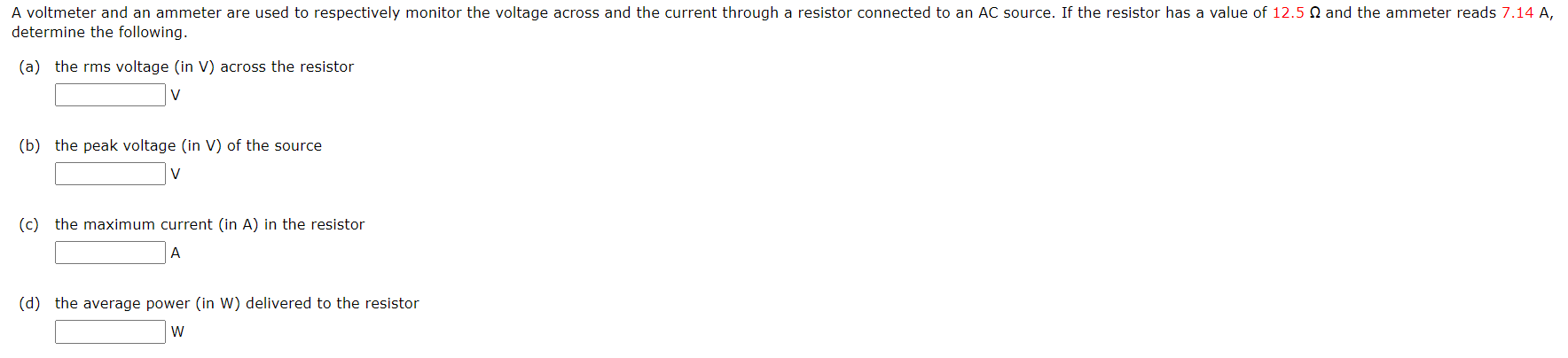 A voltmeter and an ammeter are used to respectively monitor the voltage across and the current through a resistor connected to an AC source. If the resistor has a value of 12.5 N and the ammeter reads 7.14 A,
determine the following.
(a) the rms voltage (in V) across the resistor
(b) the peak voltage (in V) of the source
V
(c) the maximum current (in A) in the resistor
A
(d) the average power (in W) delivered to the resistor
