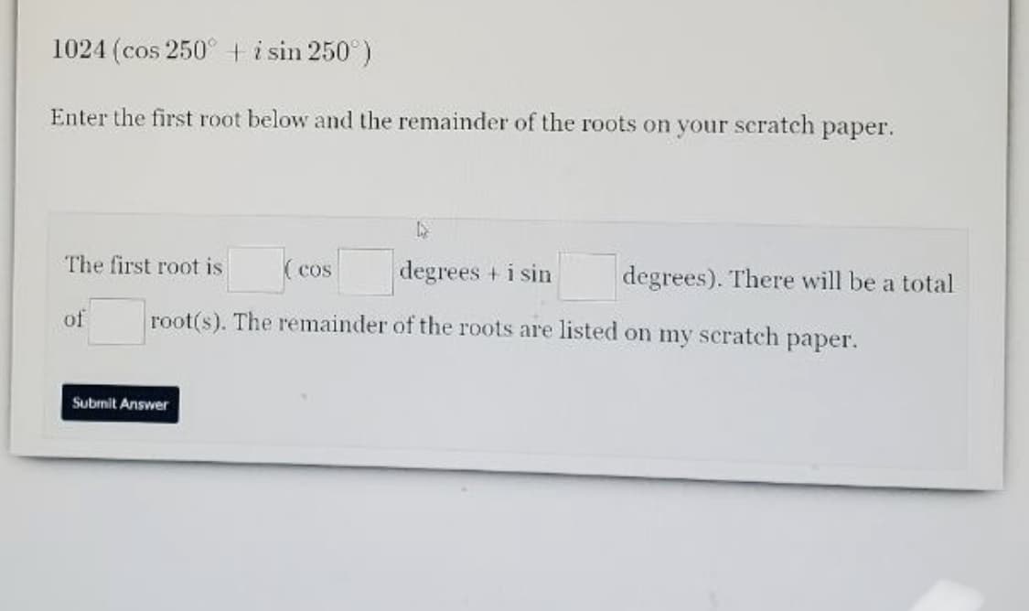1024 (cos 250° ti sin 250°)
Enter the first root below and the remainder of the roots on your scratch paper.
The first root is
( cos
degrees + i sin
degrees). There will be a total
of
root(s). The remainder of the roots are listed on my scratch paper.
Submit Answer
