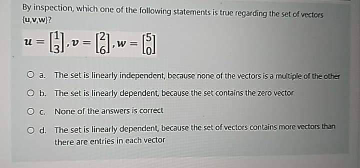 By inspection, which one of the following statements is true regarding the set of vectors
{uv.w)?
u =
O a. The set is linearly independent, because none of the vectors is a multiple of the other
O b. The set is linearly dependent, because the set contains the zero vector
O . None of the answers is correct
O d. The set is linearly dependent, because the set of vectors contains more vectors than
there are entries in each vector
