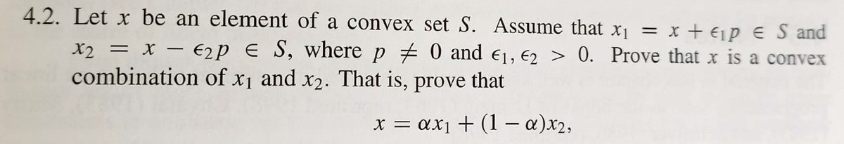 4.2. Let x be an element of a convex set S. Assume that x1 =
x + €ip E S and
X2 = x – €2p E S, where p # 0 and e1, €2 > 0. Prove that x is a convex
combination of x1 and x2. That is, prove that
x = ax1 + (1– a)x2,
