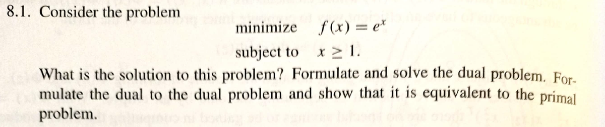 8.1. Consider the problem
minimize f(x) = e*
subject to
What is the solution to this problem? Formulate and solve the dual problem. For-
mulate the dual to the dual problem and show that it is equivalent to the primal
x > 1.
problem.
