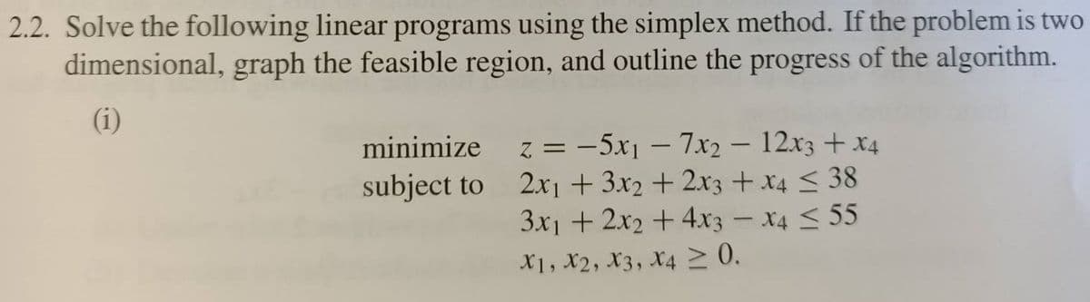 2.2. Solve the following linear programs using the simplex method. If the problem is two
dimensional, graph the feasible region, and outline the progress of the algorithm.
(i)
minimize
z = -5x1 – 7x2 – 12x3 + x4
2x1 + 3x2 + 2x3 + x4 < 38
3x1 + 2x2 +4x3 – x4 < 55
subject to
X1, X2, X3, X4 2 0.
