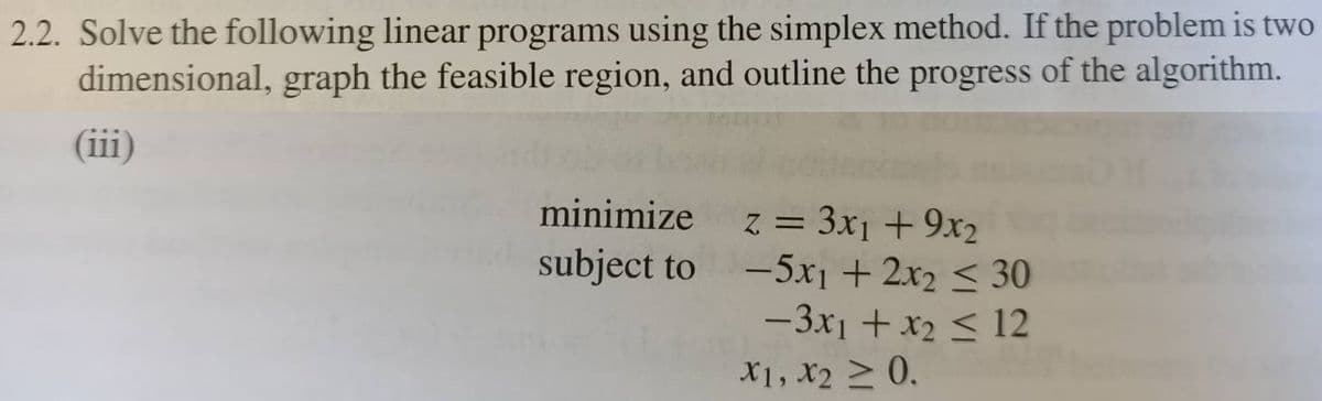 2.2. Solve the following linear programs using the simplex method. If the problem is two
dimensional, graph the feasible region, and outline the progress of the algorithm.
(iii)
minimize
z = 3x1 + 9x2
-5x1 + 2x2 < 30
-3x1 + x2 < 12
subject to
X1, X2 > 0.

