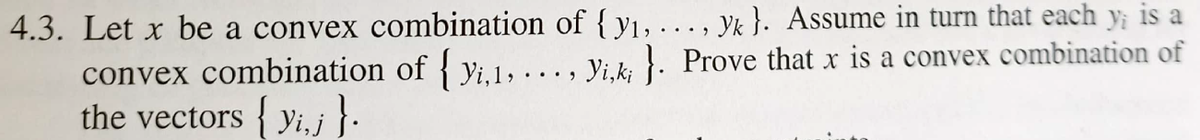 4.3. Let x be a convex combination of { y1, . .. , Yk }. Assume in turn that each y; is a
convex combination of { yi.1, ... , Yi.k; }. Prove that x is a convex combination of
the vectors { yi, j }-

