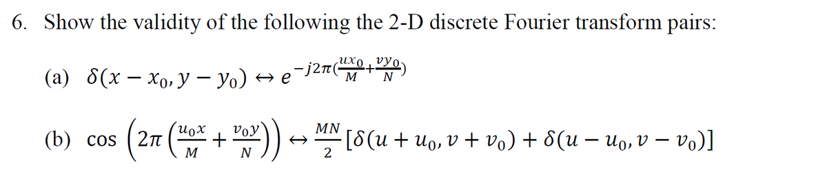 6. Show the validity of the following the 2-D discrete Fourier transform pairs:
(a) 8(x – xo,y – yo) → e¯j27(+)
M
N
Voy
MN
(b) cos
(27 (* + )) → [8(u + uo, v + vo) + 8(u – Uo, v – vo)]
M
N
2
