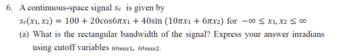 6. A continuous-space signal sc is given by
Se(x1, x2)
100 + 20cos6Tx1 + 40sin (10nx1+ 6nx2) for
-00 < x1, x2 < ∞
(a) What is the rectangular bandwidth of the signal? Express your answer inradians
using cutoff variables wmax1, Wmax2.
