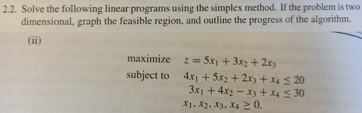 2.2. Solve the following linear programs using the simplex method. If the problem is two
dimensional, graph the feasible region, and outline the progress of the algorithm.
(ii)
maximize
z = 5x1 + 3x2 + 2x3
subject to
4x1 + 5x2 + 2x3 + x4 < 20
3x1 + 4x2 – x3 + x4 < 30
X1, X2, X3, X4 > 0.

