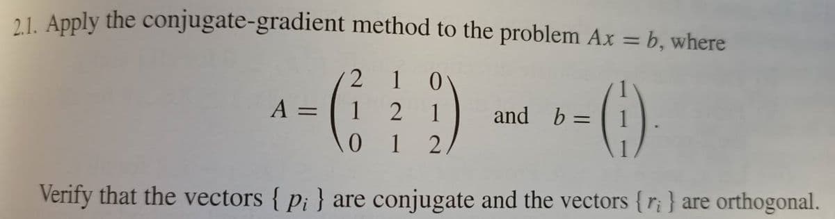 21. Apply the conjugate-gradient method to the problem Ax = b, where
%3D
2 1
A =
1
2 1
and b =
%3D
0 1
Verify that the vectors { p¡ } are conjugate and the vectors {r¡} are orthogonal.

