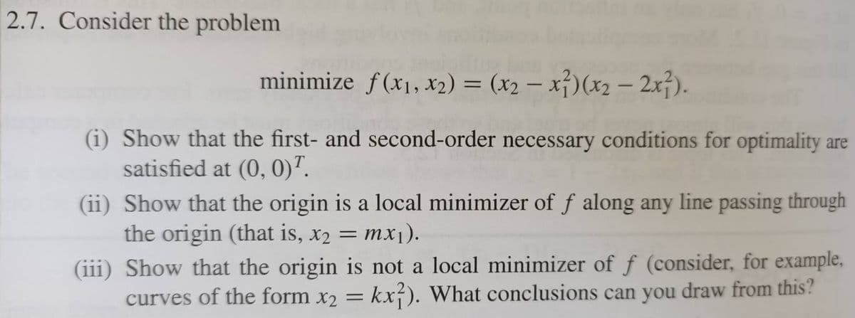 2.7. Consider the problem
minimize f(x1, x2) = (x2 – x})(x2 – 2x}).
(i) Show that the first- and second-order necessary conditions for optimality are
satisfied at (0, 0)".
(ii) Show that the origin is a local minimizer of f along any line passing through
the origin (that is, x2 = mx1).
(iii) Show that the origin is not a local minimizer of f (consider, for example,
curves of the form x2 =
kx-). What conclusions can you draw from this?
