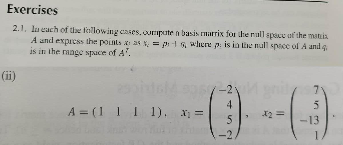 Exercises
2.1. In each of the following cases, compute a basis matrix for the null space of the matrix
A and express the points X; as x; = Pi +q; where p; is in the null space of A and q;
is in the range space of A’.
(ii)
-2
A = (1 1 1 1), x =
X2 =
6.
-13
-2.
1.
75
4.
