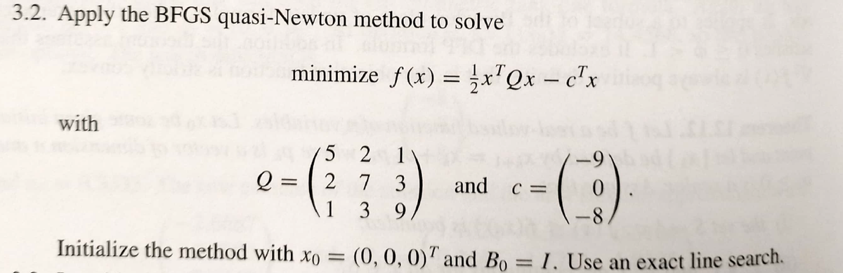 3.2. Apply the BFGS quasi-Newton method to solve
minimize f(x) = x'Qx – c'x
with
5 2
Q =
1 3
2 7
3
and
C =
9.
-8-
Initialize the method with xo = (0, 0, 0)" and Bo = 1, Use an exact line search.
