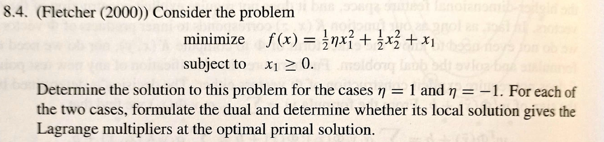 8.4. (Fletcher (2000)) Consider the problem
minimize f (x) = ;nx + x +x1
subject to x1 2 0.
X1 >
molde
Determine the solution to this problem for the cases 7
the two cases, formulate the dual and determine whether its local solution gives the
Lagrange multipliers at the optimal primal solution.
1 and n = -1. For each of
