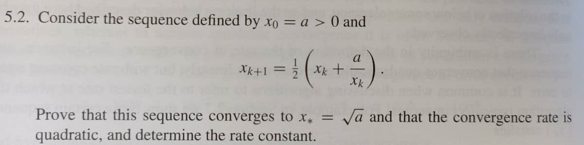 5.2. Consider the sequence defined by xo = a > 0 and
a
Xk +
Xk
Xk+1 =
Prove that this sequence converges to X* =
Vā and that the convergence rate is
quadratic, and determine the rate constant.
