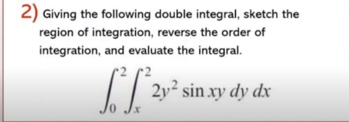 2) Giving the following double integral, sketch the
region of integration, reverse the order of
integration, and evaluate the integral.
2y² sin xy dy dx
