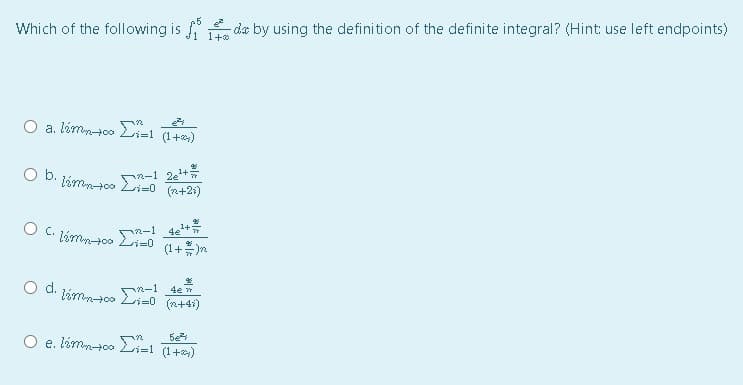 O b. jámnto R-1 2e+
Which of the following is
da by using the definition of the definite integral? (Hint: use left endpoints)
1+
O a. lémn-00 Li=l (1+)
Li=0 (n+24)
アペ-1 4+
(1+ )n
O C. áme00 Li=0
d.
(n+4i)
5e
O e. lémntoo E-1
と=
(1+)

