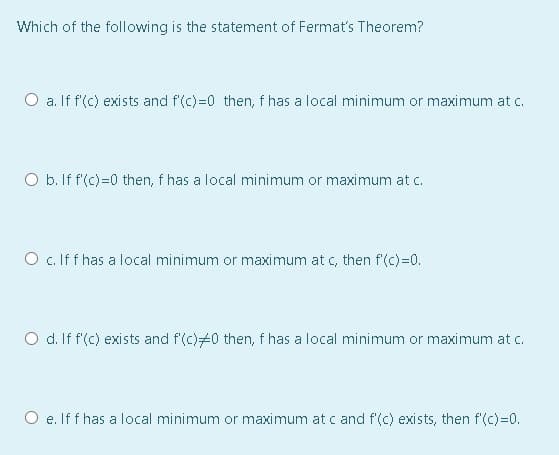 Which of the following is the statement of Fermat's Theorem?
O a. If f'(c) exists and f'(c)=0 then, f has a local minimum or maximum at c.
O b. If f(c)=0 then, f has a local minimum or maximum at c.
O c. If f has a local minimum or maximum at c, then f'(c)=0.
O d. If f'(c) exists and f'(c)#0 then, f has a local minimum or maximum at c.
O e. If f has a local minimum or maximum at c and f'(c) exists, then f'(c)=0.
