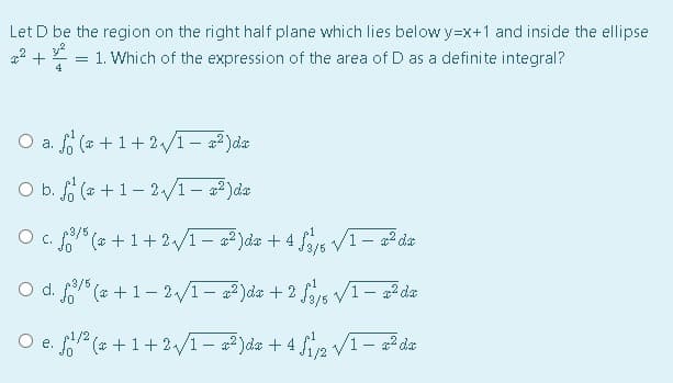 Let D be the region on the right half plane which lies below y=x+1 and inside the ellipse
1. Which of the expression of the area of D as a definite integral?
4
O a. fo (a +1+2/1- 2)da
O b. f (a +1- 2/1- )da
C. " (* + 1+2/1 – a2)da + 4 as V1- a2 da
O d. (* + 1- 2/1- 2)da + 2 f5 V1- a2 da
p3/5
O e. f (a +1+2/1– 2² Jda + 4 fip /I- a² da
p1/2
