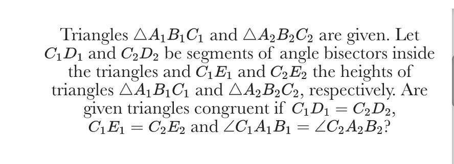Triangles AA1B¡C1 and AA,B2C2 are given. Let
C¡D1 and C,D2 be segments of angle bisectors inside
the triangles and CEj and C2E, the heights of
triangles AA¡ B1C1 and AA,B2C2, respectively. Are
given triangles congruent if C1D1 = C2D2,
C1E = C2E2 and ZC1A¡B1 = ZC2A2B2?
