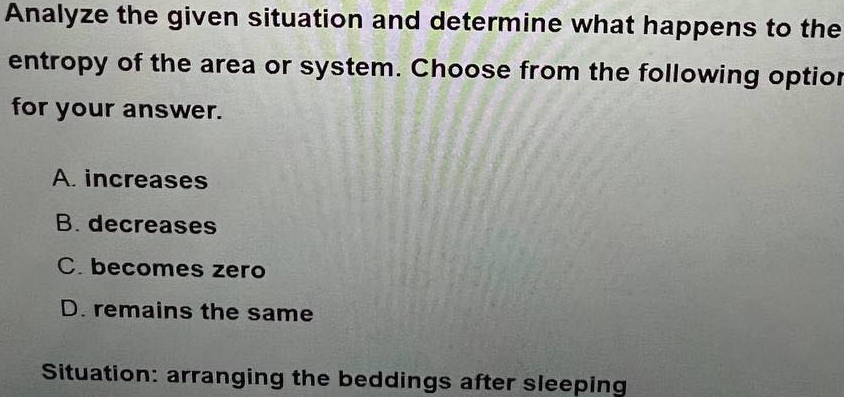 Analyze the given situation and determine what happens to the
entropy of the area or system. Choose from the following optior
for your answer.
A. increases
B. decreases
C. becomes zero
D. remains the same
Situation: arranging the beddings after sleeping
